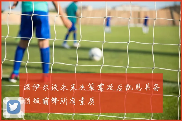 诺伊尔谈未来决策需延后凯恩具备顶级前锋所有素质