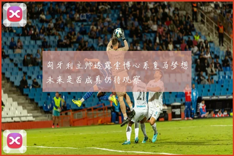 匈牙利主帅透露索博心系皇马梦想未来是否成真仍待观察