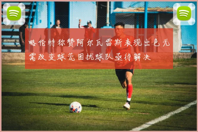 略伦特称赞阿尔瓦雷斯表现出色无需改变球荒困扰球队亟待解决