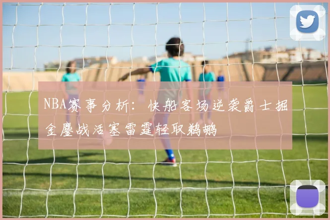 NBA赛事分析：快船客场逆袭爵士掘金鏖战活塞雷霆轻取鹈鹕