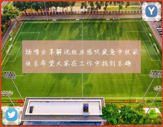 杨鸣分享解说经历感叹疲惫中收获快乐希望大家在工作中找到乐趣