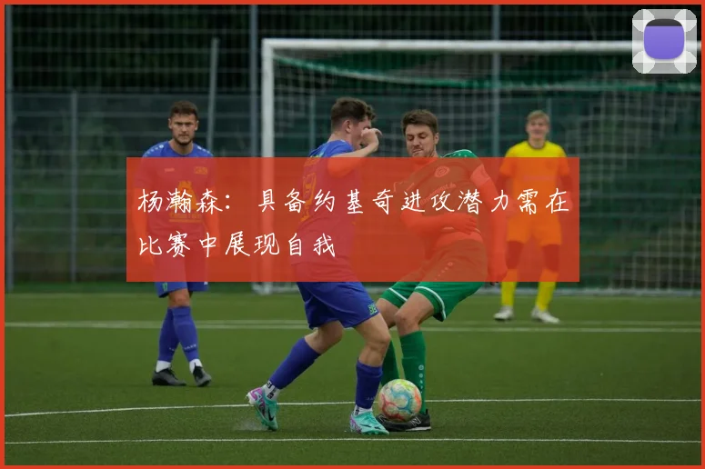 杨瀚森：具备约基奇进攻潜力需在比赛中展现自我