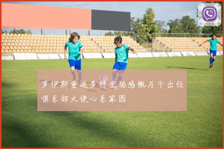 罗伊斯重返多特主场感慨万千出任俱乐部大使心系家园