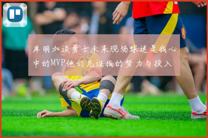 库明加谈勇士未来现场球迷是我心中的MVP他们见证我的努力与投入