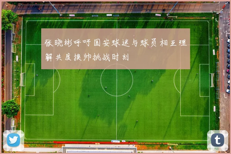 张晓彬呼吁国安球迷与球员相互理解共度换帅挑战时刻