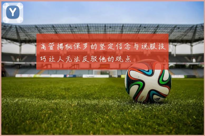 高管揭秘保罗的坚定信念与说服技巧让人无法反驳他的观点