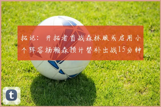 拓记：开拓者首战森林狼或启用小个阵容杨瀚森预计替补出战15分钟