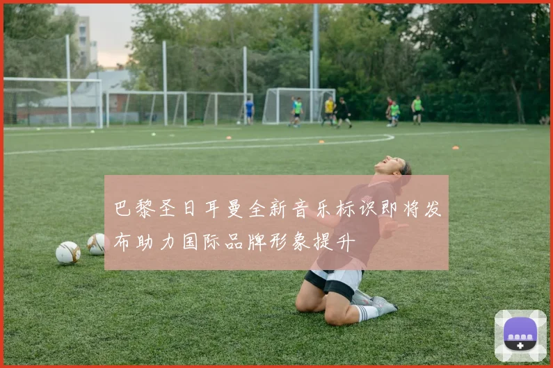 巴黎圣日耳曼全新音乐标识即将发布助力国际品牌形象提升