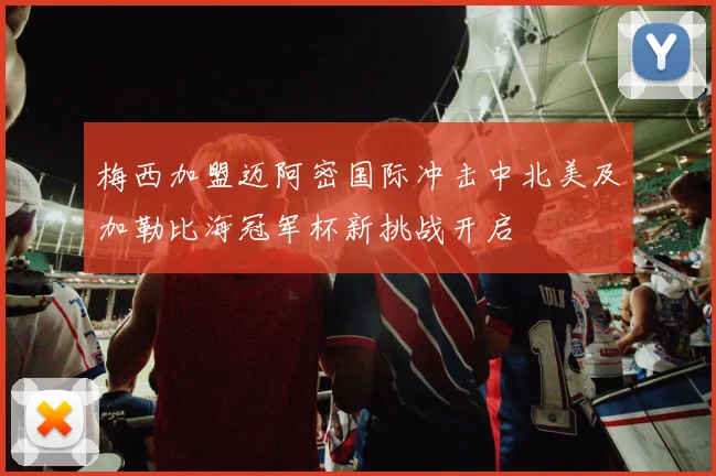 梅西加盟迈阿密国际冲击中北美及加勒比海冠军杯新挑战开启