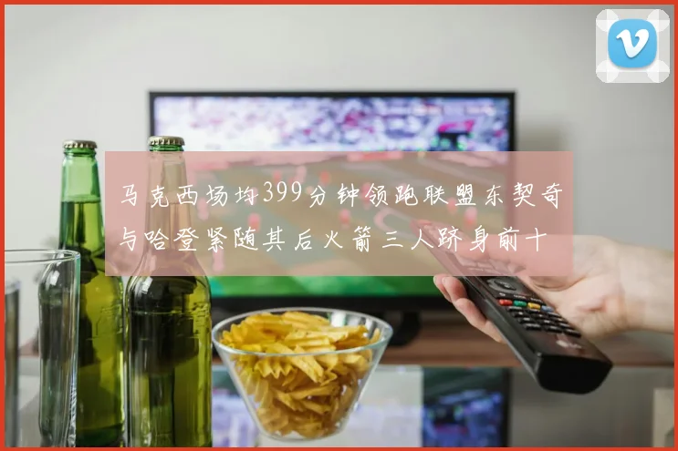 马克西场均399分钟领跑联盟东契奇与哈登紧随其后火箭三人跻身前十