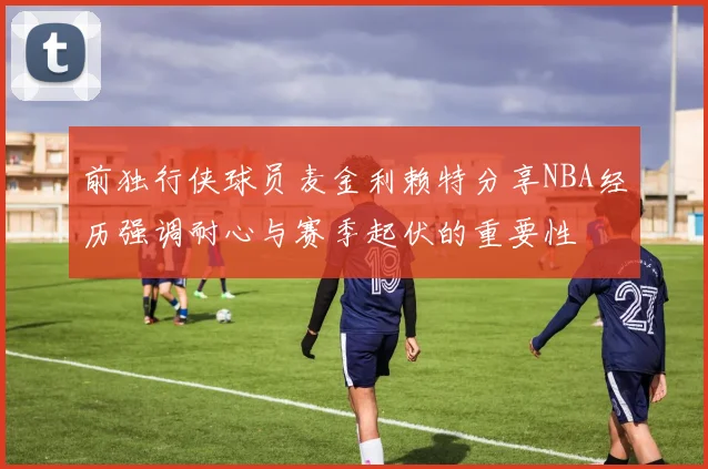 前独行侠球员麦金利赖特分享NBA经历强调耐心与赛季起伏的重要性