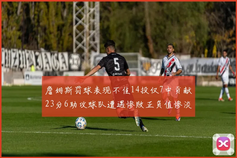 詹姆斯罚球表现不佳14投仅7中贡献23分6助攻球队遭遇惨败正负值惨淡18