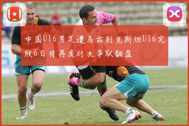 中国U16男足遭乌兹别克斯坦U16完败6日将再度对决争取翻盘
