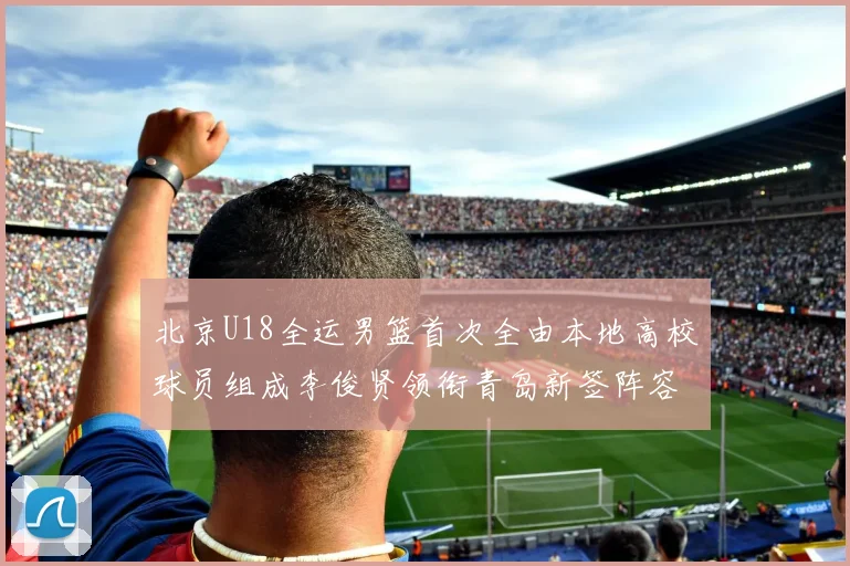 北京U18全运男篮首次全由本地高校球员组成李俊贤领衔青岛新签阵容