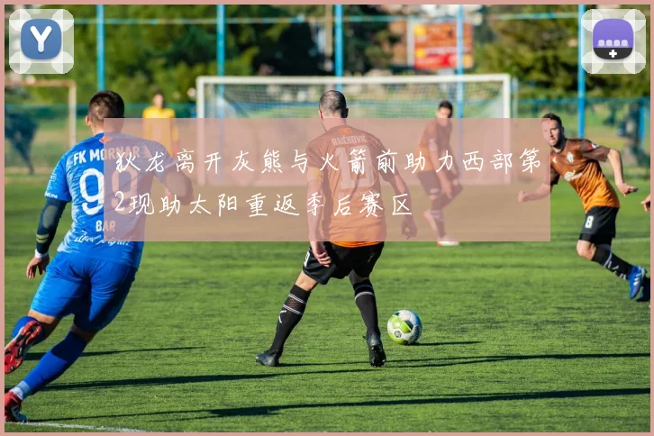 狄龙离开灰熊与火箭前助力西部第2现助太阳重返季后赛区