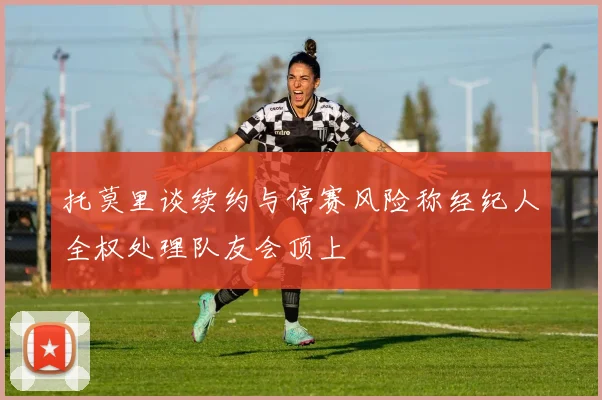 托莫里谈续约与停赛风险称经纪人全权处理队友会顶上