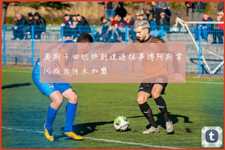 奥斯卡回忆热刺追逐往事博阿斯常问我为何未加盟