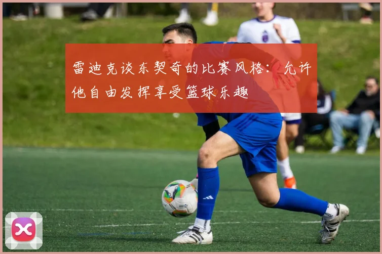 雷迪克谈东契奇的比赛风格：允许他自由发挥享受篮球乐趣