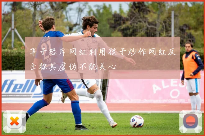 华子怒斥网红利用孩子炒作网红反击称其虚伪不配关心