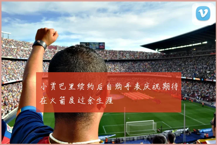 小贾巴里续约后自购手表庆祝期待在火箭度过余生涯