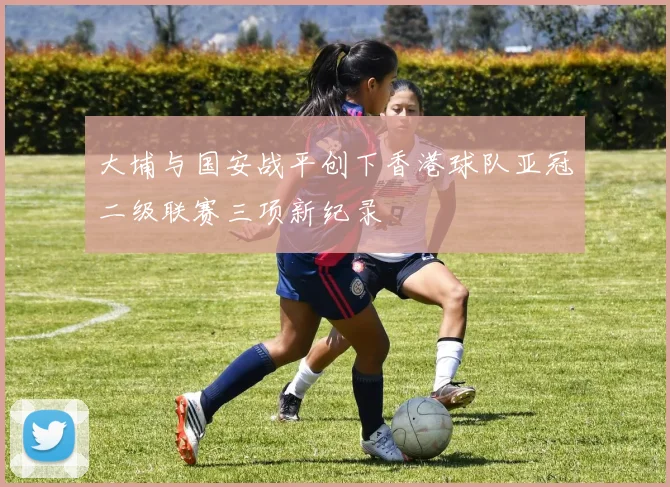 大埔与国安战平创下香港球队亚冠二级联赛三项新纪录