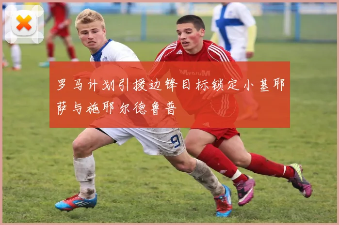 罗马计划引援边锋目标锁定小基耶萨与施耶尔德鲁普