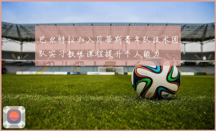 巴尔特拉加入贝蒂斯青年队技术团队实习教练课程提升个人能力