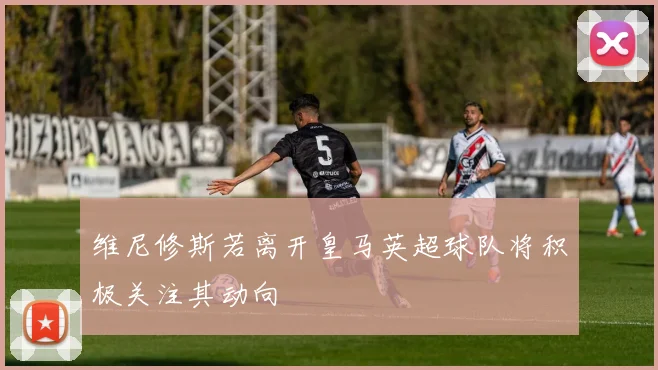 维尼修斯若离开皇马英超球队将积极关注其动向