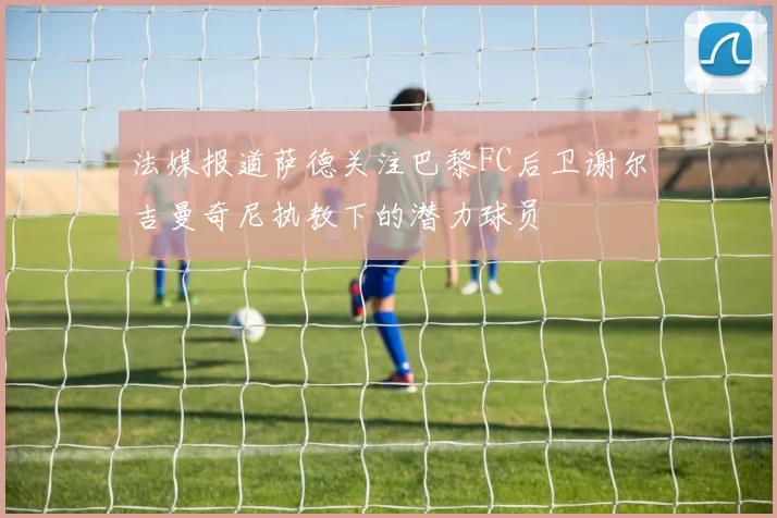 法媒报道萨德关注巴黎FC后卫谢尔吉曼奇尼执教下的潜力球员