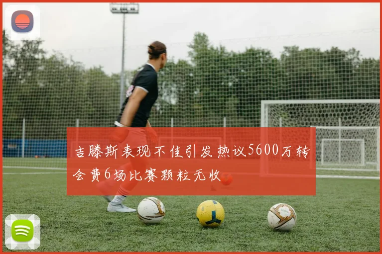 吉滕斯表现不佳引发热议5600万转会费6场比赛颗粒无收