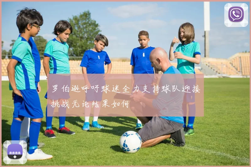 罗伯逊呼吁球迷全力支持球队迎接挑战无论结果如何