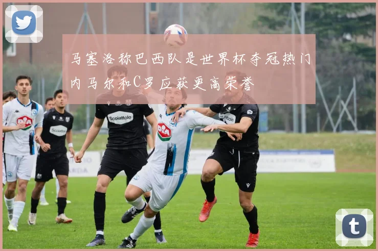 马塞洛称巴西队是世界杯夺冠热门内马尔和C罗应获更高荣誉