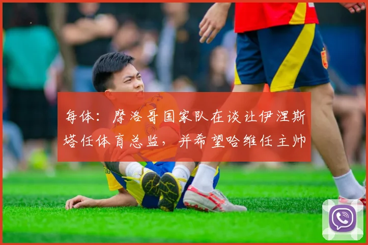 每体：摩洛哥国家队在谈让伊涅斯塔任体育总监，并希望哈维任主帅