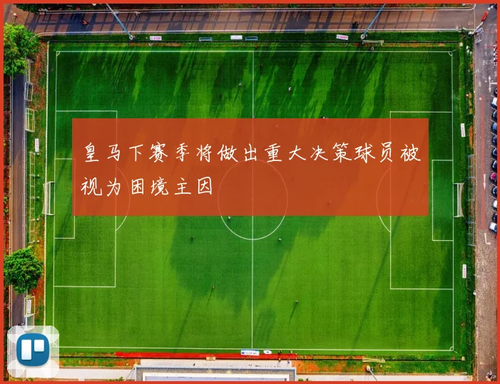 皇马下赛季将做出重大决策球员被视为困境主因