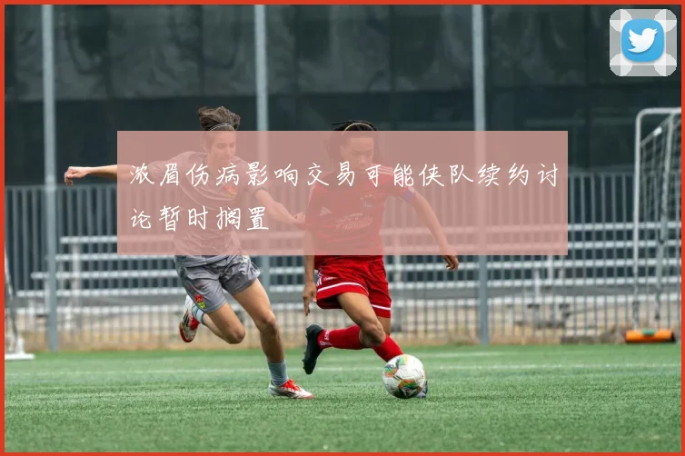 浓眉伤病影响交易可能侠队续约讨论暂时搁置