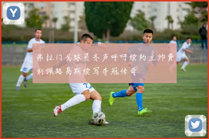 弗拉门戈球员齐声呼吁续约主帅费利佩路易斯续写夺冠传奇