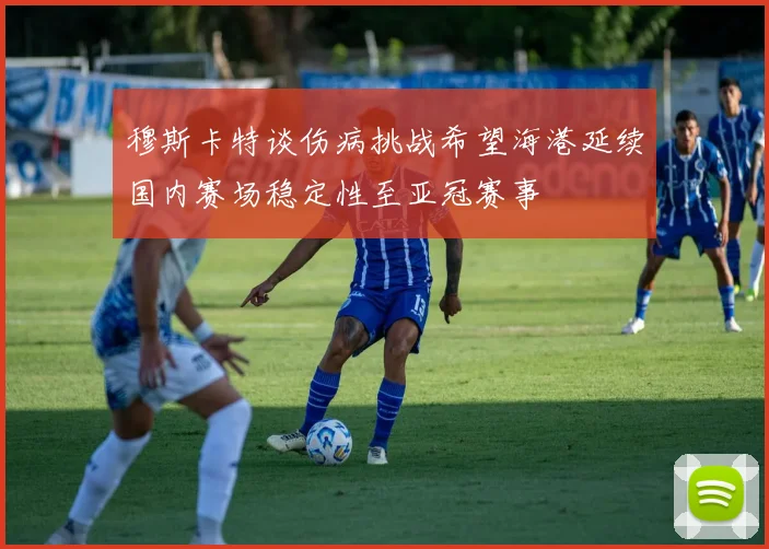 穆斯卡特谈伤病挑战希望海港延续国内赛场稳定性至亚冠赛事