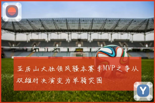 亚历山大独领风骚本赛季MVP之争从双雄对决演变为单骑突围