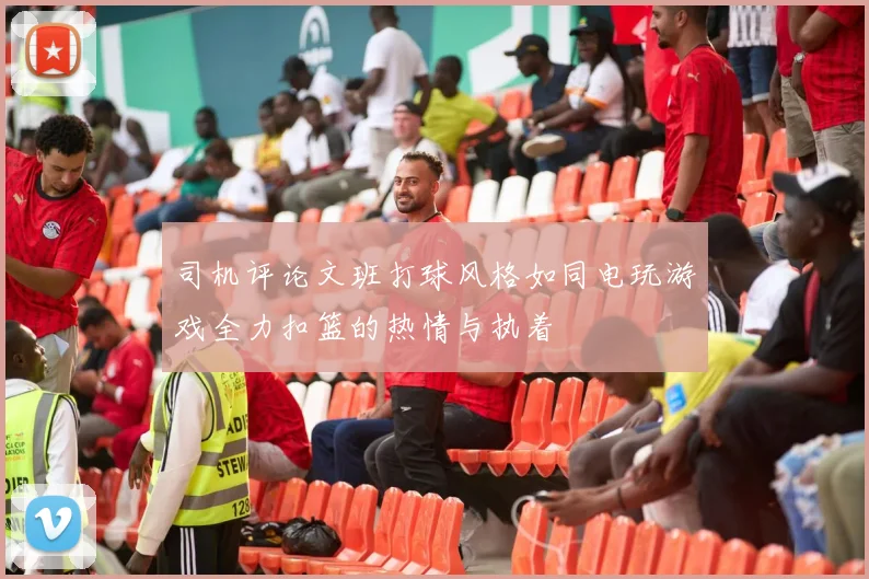 司机评论文班打球风格如同电玩游戏全力扣篮的热情与执着